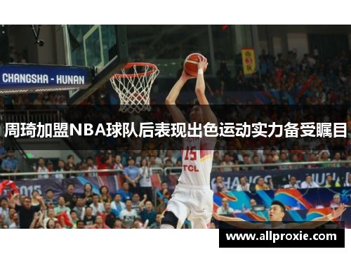 周琦加盟NBA球队后表现出色运动实力备受瞩目